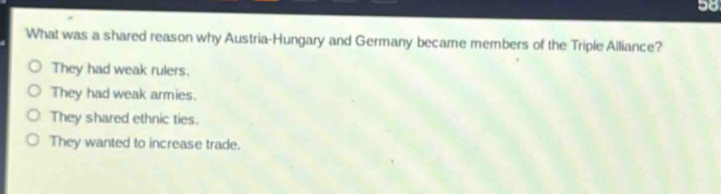 what was a shared reason why austria - hungary and germany became members of the triple alliance?\no they had weak rulers.\no they had weak armies.\no they shared ethnic ties.\no they wanted to increase trade.