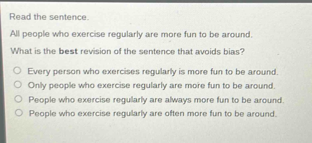 read the sentence. all people who exercise regularly are more fun to be around. what is the best revision of the sentence that avoids bias? every person who exercises regularly is more fun to be around. only people who exercise regularly are more fun to be around. people who exercise regularly are always more fun to be around. people who exercise regularly are often more fun to be around.