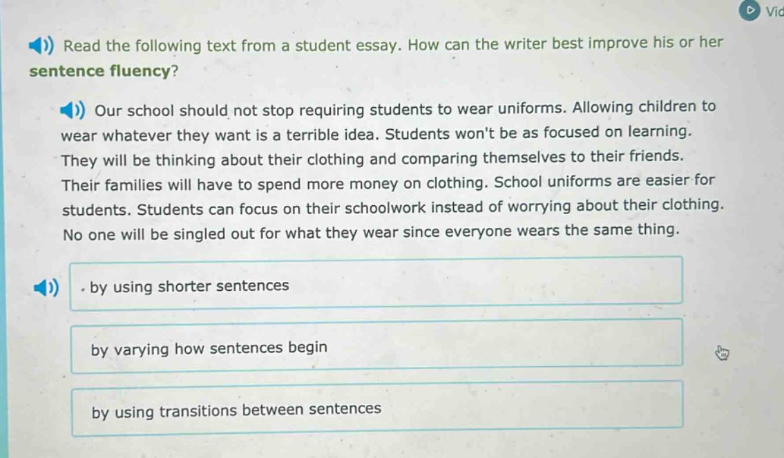 read the following text from a student essay. how can the writer best improve his or her sentence fluency? our school should not stop requiring students to wear uniforms. allowing children to wear whatever they want is a terrible idea. students wont be as focused on learning. they will be thinking about their clothing and comparing themselves to their friends. their families will have to spend more money on clothing. school uniforms are easier for students. students can focus on their schoolwork instead of worrying about their clothing. no one will be singled out for what they wear since everyone wears the same thing. by using shorter sentences by varying how sentences begin by using transitions between sentences