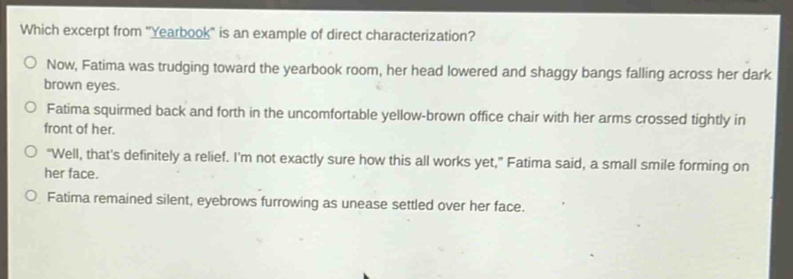 which excerpt from \yearbook\ is an example of direct characterization?\no now, fatima was trudging toward the yearbook room, her head lowered and shaggy bangs falling across her dark brown eyes.\no fatima squirmed back and forth in the uncomfortable yellow - brown office chair with her arms crossed tightly in front of her.\no \well, thats definitely a relief. im not exactly sure how this all works yet,\ fatima said, a small smile forming on her face.\no fatima remained silent, eyebrows furrowing as unease settled over her face.