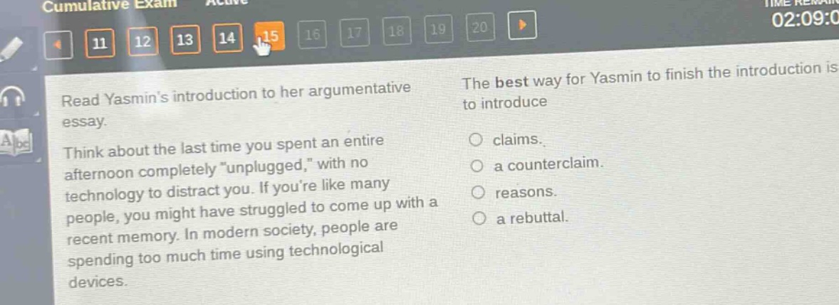 read yasmins introduction to her argumentative essay. think about the last time you spent an entire afternoon completely \unplugged,\ with no technology to distract you. if youre like many people, you might have struggled to come up with a recent memory. in modern society, people are spending too much time using technological devices. the best way for yasmin to finish the introduction is to introduce claims. a counterclaim. reasons. a rebuttal.