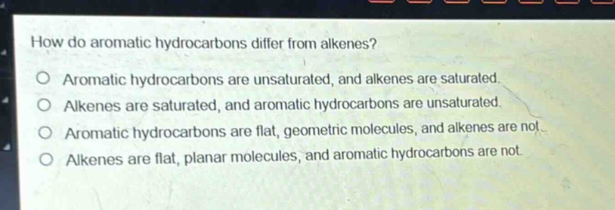 how do aromatic hydrocarbons differ from alkenes?\no aromatic hydrocarbons are unsaturated, and alkenes are saturated.\no alkenes are saturated, and aromatic hydrocarbons are unsaturated.\no aromatic hydrocarbons are flat, geometric molecules, and alkenes are not.\no alkenes are flat, planar molecules, and aromatic hydrocarbons are not.
