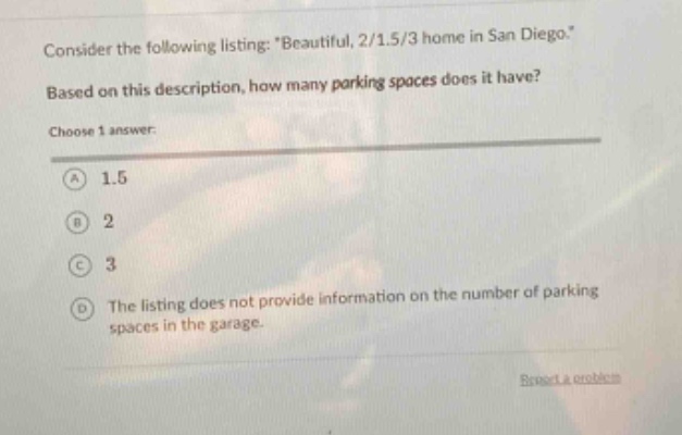 consider the following listing: \beautiful, 2/1.5/3 home in san diego.\ based on this description, how many parking spaces does it have? choose 1 answer: a 1.5 b 2 c 3 d the listing does not provide information on the number of parking spaces in the garage.