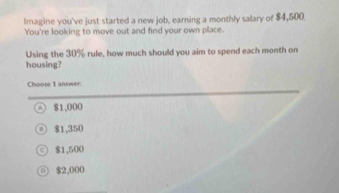 imagine youve just started a new job, earning a monthly salary of $4,500. youre looking to move out and find your own place. using the 30% rule, how much should you aim to spend each month on housing? choose 1 answer: a $1,000 b $1,350 c $1,500 d $2,000