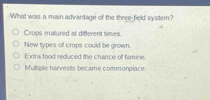 what was a main advantage of the three - field system?\ncrops matured at different times.\nnew types of crops could be grown.\nextra food reduced the chance of famine.\nmultiple harvests became commonplace.