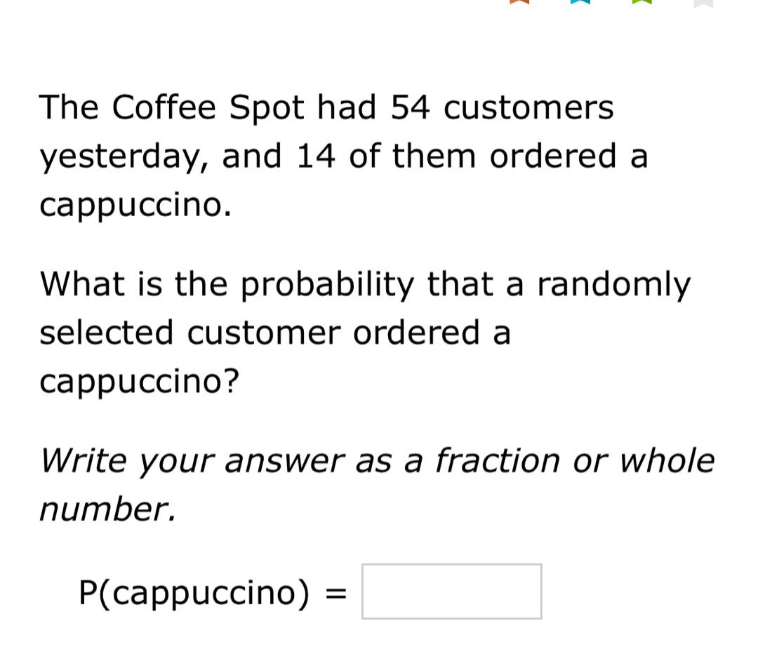 the coffee spot had 54 customers yesterday, and 14 of them ordered a cappuccino. what is the probability that a randomly selected customer ordered a cappuccino? write your answer as a fraction or whole number. p(cappuccino) =