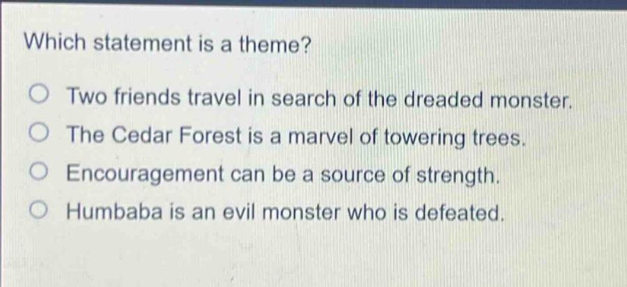 which statement is a theme?\no two friends travel in search of the dreaded monster.\no the cedar forest is a marvel of towering trees.\no encouragement can be a source of strength.\no humbaba is an evil monster who is defeated.