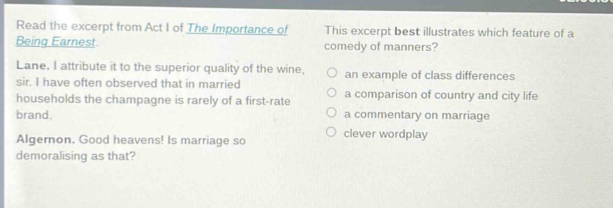 read the excerpt from act i of the importance of being earnest. lane. i attribute it to the superior quality of the wine, sir. i have often observed that in married households the champagne is rarely of a first - rate brand. algernon. good heavens! is marriage so demoralising as that? this excerpt best illustrates which feature of a comedy of manners? an example of class differences a comparison of country and city life a commentary on marriage clever wordplay
