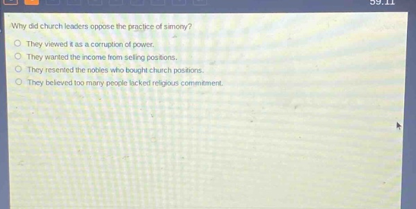 why did church leaders oppose the practice of simony?\no they viewed it as a corruption of power.\no they wanted the income from selling positions.\no they resented the nobles who bought church positions.\no they believed too many people lacked religious commitment.