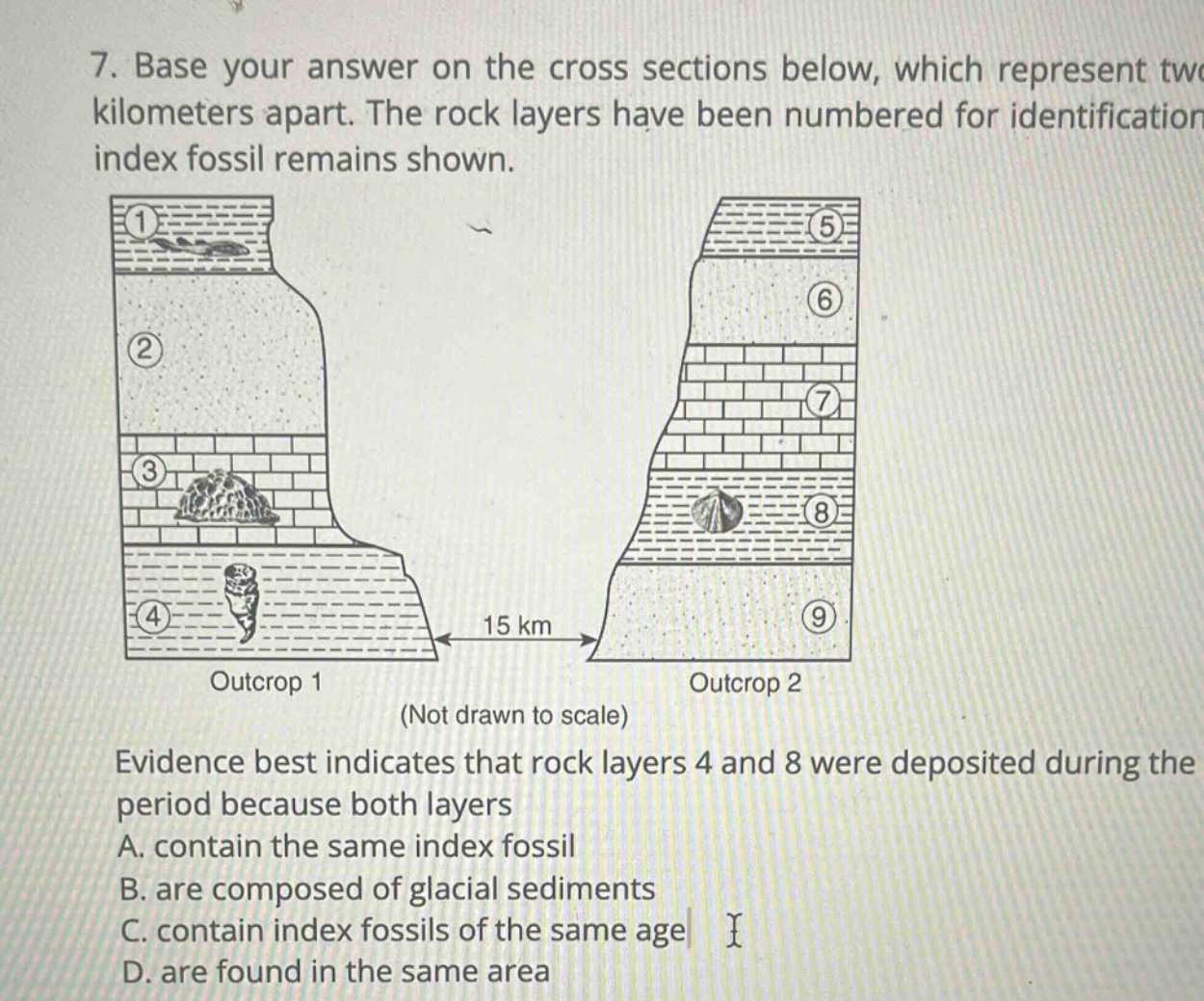 7. base your answer on the cross sections below, which represent two kilometers apart. the rock layers have been numbered for identification index fossil remains shown. evidence best indicates that rock layers 4 and 8 were deposited during the period because both layers a. contain the same index fossil b. are composed of glacial sediments c. contain index fossils of the same age d. are found in the same area