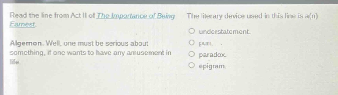read the line from act ii of the importance of being earnest. algernon. well, one must be serious about something, if one wants to have any amusement in life. the literary device used in this line is a(n) understatement. pun. paradox. epigram.