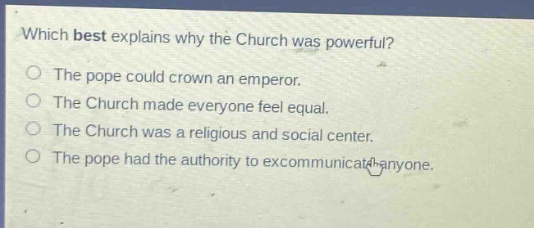 which best explains why the church was powerful?\nthe pope could crown an emperor.\nthe church made everyone feel equal.\nthe church was a religious and social center.\nthe pope had the authority to excommunicate anyone.