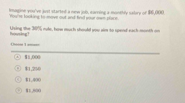imagine youve just started a new job, earning a monthly salary of $6,000. youre looking to move out and find your own place. using the 30% rule, how much should you aim to spend each month on housing? choose 1 answer: a $1,000 b $1,250 c $1,400 d $1,800