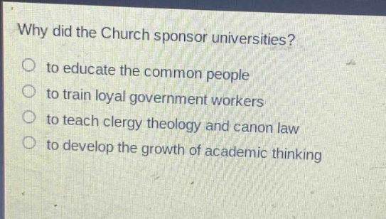 why did the church sponsor universities?\no to educate the common people\no to train loyal government workers\no to teach clergy theology and canon law\no to develop the growth of academic thinking