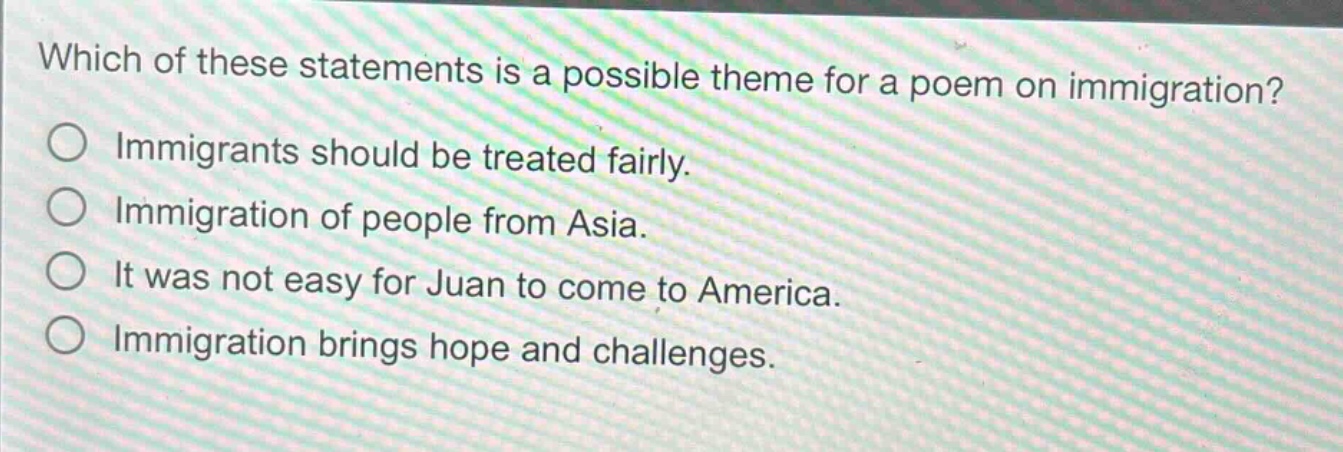 which of these statements is a possible theme for a poem on immigration? immigrants should be treated fairly. immigration of people from asia. it was not easy for juan to come to america. immigration brings hope and challenges.