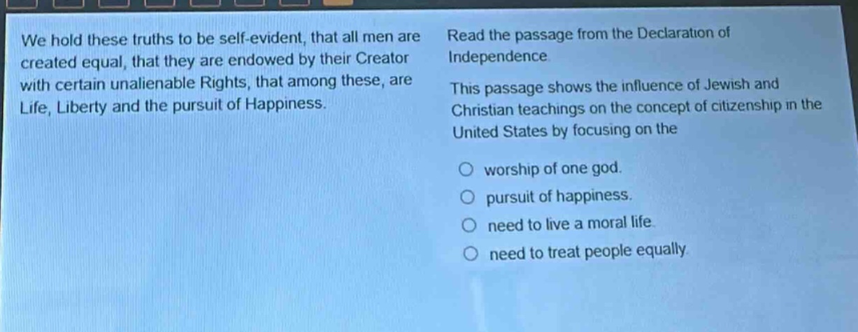we hold these truths to be self - evident, that all men are created equal, that they are endowed by their creator with certain unalienable rights, that among these, are life, liberty and the pursuit of happiness. read the passage from the declaration of independence. this passage shows the influence of jewish and christian teachings on the concept of citizenship in the united states by focusing on the worship of one god. pursuit of happiness. need to live a moral life. need to treat people equally.