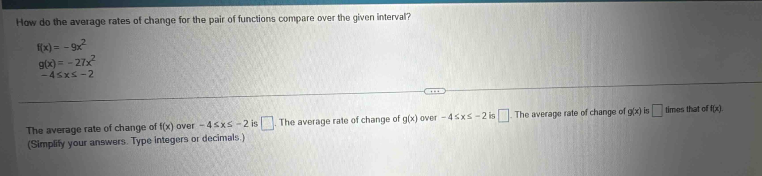 how do the average rates of change for the pair of functions compare over the given interval? f(x)= - 9x² g(x)= - 27x² - 4≤x≤ - 2 the average rate of change of f(x) over - 4≤x≤ - 2 is . the average rate of change of g(x) over - 4≤x≤ - 2 is . the average rate of change of g(x) is times that of f(x). (simplify your answers. type integers or decimals.)