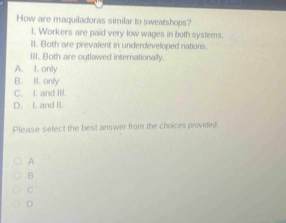 how are maquiladoras similar to sweatshops? i. workers are paid very low wages in both systems. ii. both are prevalent in underdeveloped nations. iii. both are outlawed internationally. a. i. only b. ii. only c. i. and iii. d. i. and ii. please select the best answer from the choices provided.