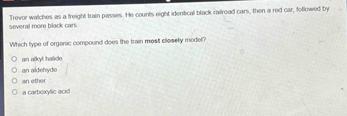 trevor watches as a freight train passes. he counts eight identical black railroad cars, then a red car, followed by several more black cars. which type of organic compound does the train most closely model? an alkyl halide an aldehyde an ether a carboxylic acid