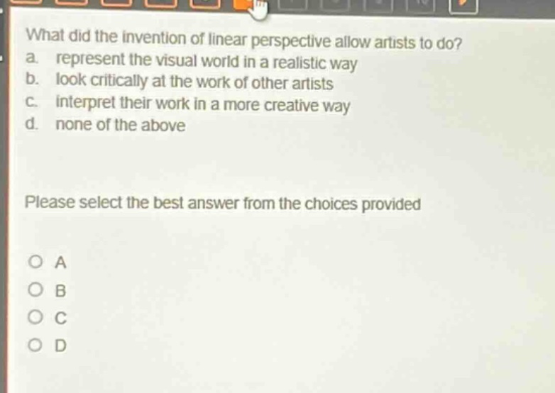 what did the invention of linear perspective allow artists to do? a. represent the visual world in a realistic way b. look critically at the work of other artists c. interpret their work in a more creative way d. none of the above please select the best answer from the choices provided o a o b o c o d