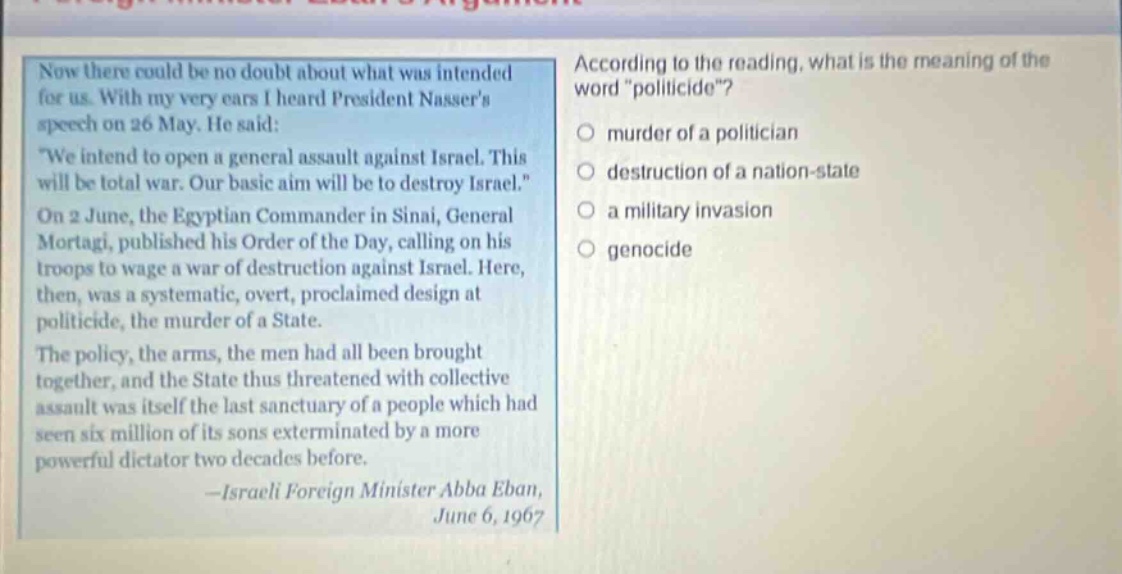 now there could be no doubt about what was intended for us. with my very ears i heard president nassers speech on 26 may. he said: \we intend to open a general assault against israel. this will be total war. our basic aim will be to destroy israel.\ on 2 june, the egyptian commander in sinai, general mortagi, published his order of the day, calling on his troops to wage a war of destruction against israel. here, then, was a systematic, overt, proclaimed design at politicide, the murder of a state. the policy, the arms, the men had all been brought together, and the state thus threatened with collective assault was itself the last sanctuary of a people which had seen six million of its sons exterminated by a more powerful dictator two decades before. -israeli foreign minister abba eban, june 6, 1967 according to the reading, what is the meaning of the word \politicide\? murder of a politician destruction of a nation - state a military invasion genocide