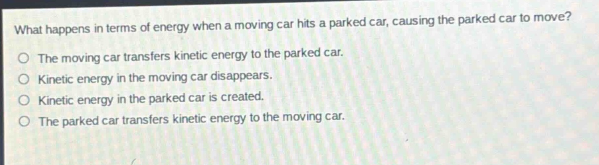 what happens in terms of energy when a moving car hits a parked car, causing the parked car to move?\no the moving car transfers kinetic energy to the parked car.\no kinetic energy in the moving car disappears.\no kinetic energy in the parked car is created.\no the parked car transfers kinetic energy to the moving car.