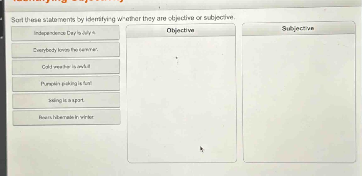 sort these statements by identifying whether they are objective or subjective. independence day is july 4. everybody loves the summer. cold weather is awful! pumpkin - picking is fun! skiing is a sport. bears hibernate in winter.