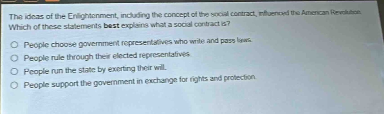 the ideas of the enlightenment, including the concept of the social contract, influenced the american revolution. which of these statements best explains what a social contract is? people choose government representatives who write and pass laws. people rule through their elected representatives. people run the state by exerting their will. people support the government in exchange for rights and protection.