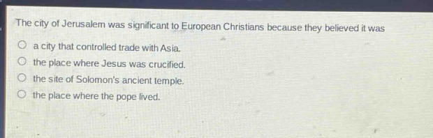 the city of jerusalem was significant to european christians because they believed it was\na city that controlled trade with asia.\nthe place where jesus was crucified.\nthe site of solomons ancient temple.\nthe place where the pope lived.