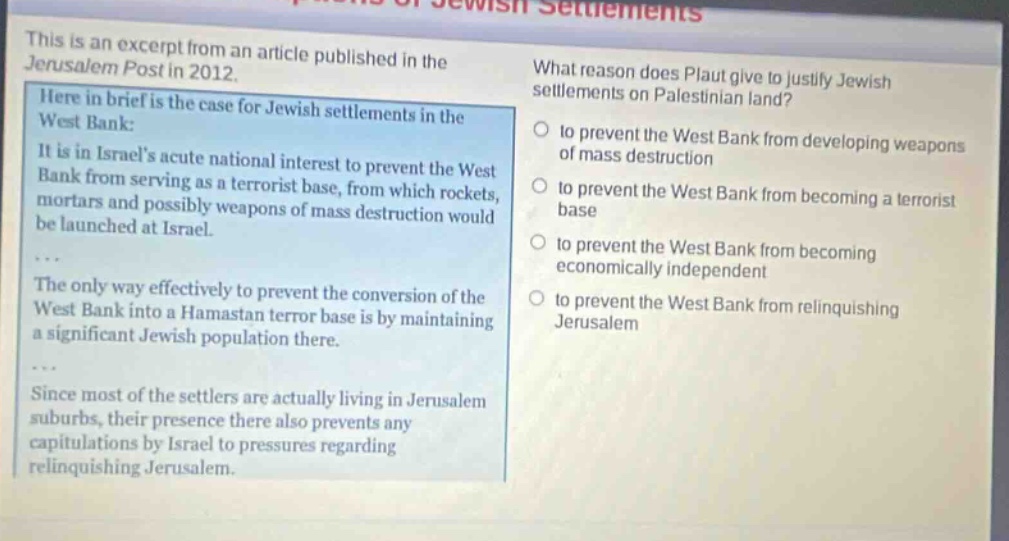 this is an excerpt from an article published in the jerusalem post in 2012. here in brief is the case for jewish settlements in the west bank: it is in israels acute national interest to prevent the west bank from serving as a terrorist base, from which rockets, mortars and possibly weapons of mass destruction would be launched at israel. the only way effectively to prevent the conversion of the west bank into a hamastan terror base is by maintaining a significant jewish population there. since most of the settlers are actually living in jerusalem suburbs, their presence there also prevents any capitulations by israel to pressures regarding relinquishing jerusalem. what reason does plaut give to justify jewish settlements on palestinian land? to prevent the west bank from developing weapons of mass destruction to prevent the west bank from becoming a terrorist base to prevent the west bank from becoming economically independent to prevent the west bank from relinquishing jerusalem