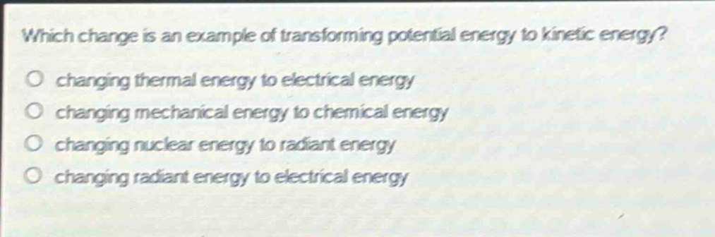 which change is an example of transforming potential energy to kinetic energy? changing thermal energy to electrical energy changing mechanical energy to chemical energy changing nuclear energy to radiant energy changing radiant energy to electrical energy