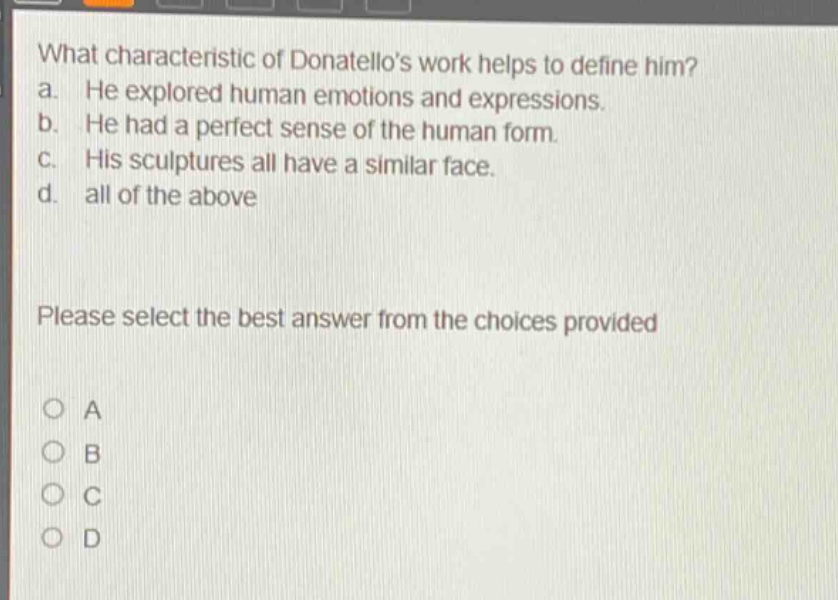 what characteristic of donatellos work helps to define him? a. he explored human emotions and expressions. b. he had a perfect sense of the human form. c. his sculptures all have a similar face. d. all of the above please select the best answer from the choices provided