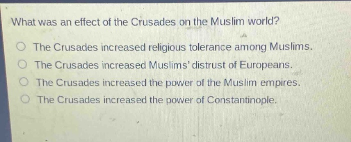 what was an effect of the crusades on the muslim world?\nthe crusades increased religious tolerance among muslims.\nthe crusades increased muslims distrust of europeans.\nthe crusades increased the power of the muslim empires.\nthe crusades increased the power of constantinople.