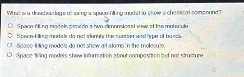 what is a disadvantage of using a space - filling model to show a chemical compound?\no space - filling models provide a two - dimensional view of the molecule.\no space - filling models do not identify the number and type of bonds.\no space - filling models do not show all atoms in the molecule.\no space - filling models show information about composition but not structure.