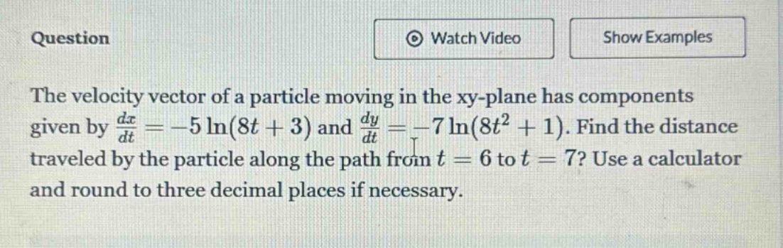 question the velocity vector of a particle moving in the xy - plane has components given by dx/dt=-5 ln(8t + 3) and dy/dt=-7 ln(8t² + 1). find the distance traveled by the particle along the path from t = 6 to t = 7? use a calculator and round to three decimal places if necessary.