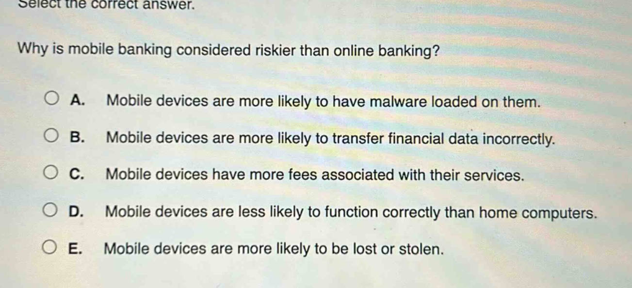 select the correct answer. why is mobile banking considered riskier than online banking? a. mobile devices are more likely to have malware loaded on them. b. mobile devices are more likely to transfer financial data incorrectly. c. mobile devices have more fees associated with their services. d. mobile devices are less likely to function correctly than home computers. e. mobile devices are more likely to be lost or stolen.