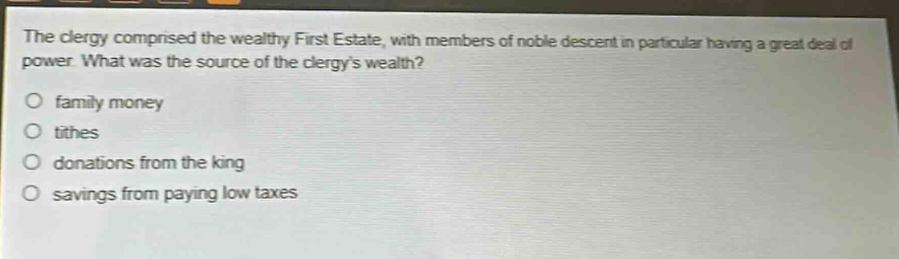 the clergy comprised the wealthy first estate, with members of noble descent in particular having a great deal of power. what was the source of the clergys wealth?\no family money\no tithes\no donations from the king\no savings from paying low taxes
