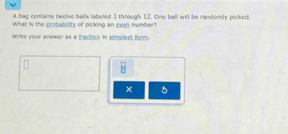 a bag contains twelve balls labeled 1 through 12. one ball will be randomly picked. what is the probability of picking an even number? write your answer as a fraction in simplest form.