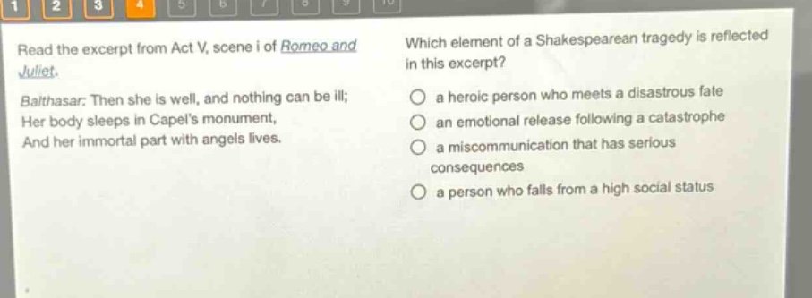 read the excerpt from act v, scene i of romeo and juliet. balthasar: then she is well, and nothing can be ill; her body sleeps in capels monument, and her immortal part with angels lives. which element of a shakespearean tragedy is reflected in this excerpt? a heroic person who meets a disastrous fate an emotional release following a catastrophe a miscommunication that has serious consequences a person who falls from a high social status