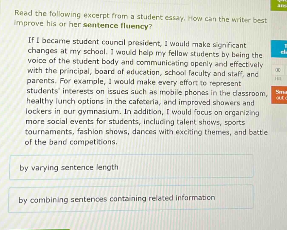 read the following excerpt from a student essay. how can the writer best improve his or her sentence fluency? if i became student council president, i would make significant changes at my school. i would help my fellow students by being the voice of the student body and communicating openly and effectively with the principal, board of education, school faculty and staff, and parents. for example, i would make every effort to represent students interests on issues such as mobile phones in the classroom, healthy lunch options in the cafeteria, and improved showers and lockers in our gymnasium. in addition, i would focus on organizing more social events for students, including talent shows, sports tournaments, fashion shows, dances with exciting themes, and battle of the band competitions. by varying sentence length by combining sentences containing related information