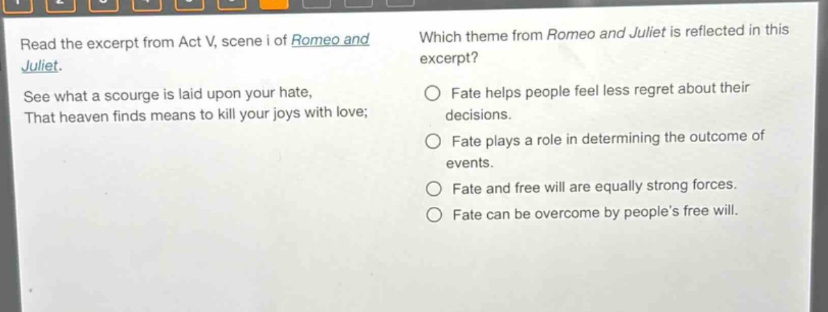read the excerpt from act v, scene i of romeo and juliet. see what a scourge is laid upon your hate, that heaven finds means to kill your joys with love; which theme from romeo and juliet is reflected in this excerpt? fate helps people feel less regret about their decisions. fate plays a role in determining the outcome of events. fate and free will are equally strong forces. fate can be overcome by people’s free will.