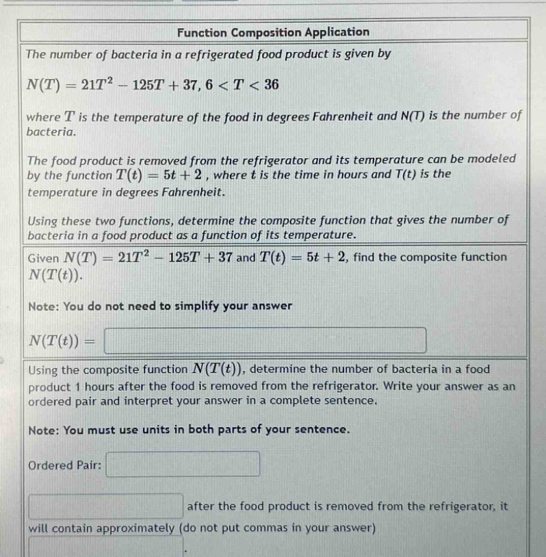function composition application\nthe number of bacteria in a refrigerated food product is given by\nn(t)=21t² - 125t + 37, 6 < t < 36\nwhere t is the temperature of the food in degrees fahrenheit and n(t) is the number of bacteria.\nthe food product is removed from the refrigerator and its temperature can be modeled by the function t(t)=5t + 2, where t is the time in hours and t(t) is the temperature in degrees fahrenheit.\nusing these two functions, determine the composite function that gives the number of bacteria in a food product as a function of its temperature.\ngiven n(t)=21t² - 125t + 37 and t(t)=5t + 2, find the composite function n(t(t)).\nnote: you do not need to simplify your answer\nn(t(t))=\nusing the composite function n(t(t)), determine the number of bacteria in a food product 1 hours after the food is removed from the refrigerator. write your answer as an ordered pair and interpret your answer in a complete sentence.\nnote: you must use units in both parts of your sentence.\nordered pair:\nafter the food product is removed from the refrigerator, it will contain approximately (do not put commas in your answer)