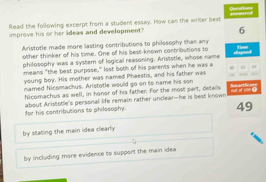 read the following excerpt from a student essay. how can the writer best improve his or her ideas and development? aristotle made more lasting contributions to philosophy than any other thinker of his time. one of his best - known contributions to philosophy was a system of logical reasoning. aristotle, whose name means \the best purpose,\ lost both of his parents when he was a young boy. his mother was named phaestis, and his father was named nicomachus. aristotle would go on to name his son nicomachus as well, in honor of his father. for the most part, details about aristotles personal life remain rather unclear - he is best known for his contributions to philosophy. by stating the main idea clearly by including more evidence to support the main idea