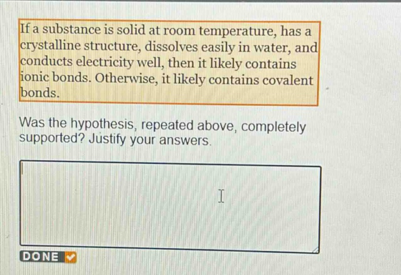 if a substance is solid at room temperature, has a crystalline structure, dissolves easily in water, and conducts electricity well, then it likely contains ionic bonds. otherwise, it likely contains covalent bonds. was the hypothesis, repeated above, completely supported? justify your answers.