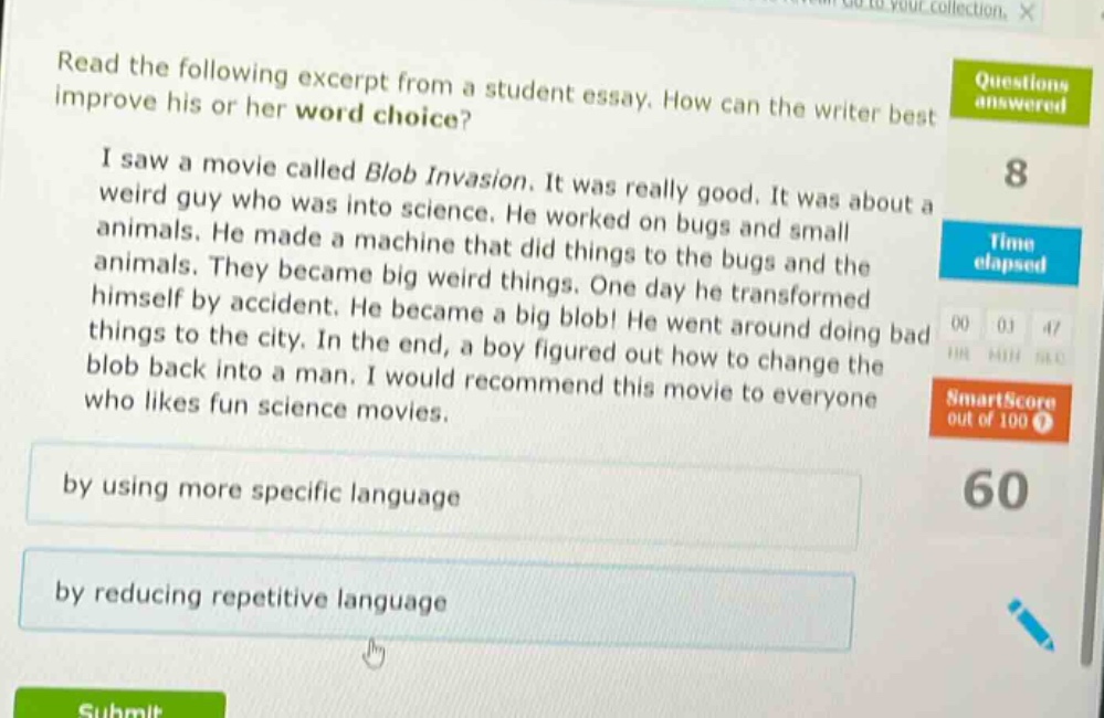 read the following excerpt from a student essay. how can the writer best improve his or her word choice? i saw a movie called blob invasion. it was really good. it was about a weird guy who was into science. he worked on bugs and small animals. he made a machine that did things to the bugs and the animals. they became big weird things. one day he transformed himself by accident. he became a big blob! he went around doing bad things to the city. in the end, a boy figured out how to change the blob back into a man. i would recommend this movie to everyone who likes fun science movies. by using more specific language by reducing repetitive language