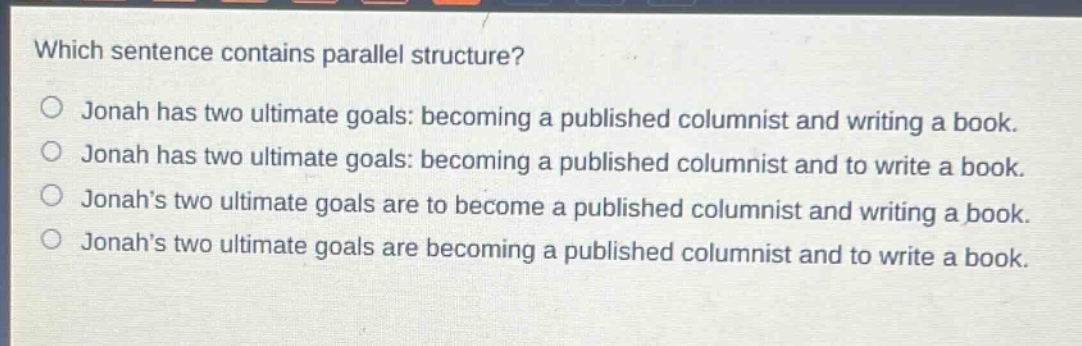 which sentence contains parallel structure?\no jonah has two ultimate goals: becoming a published columnist and writing a book.\no jonah has two ultimate goals: becoming a published columnist and to write a book.\no jonahs two ultimate goals are to become a published columnist and writing a book.\no jonahs two ultimate goals are becoming a published columnist and to write a book.