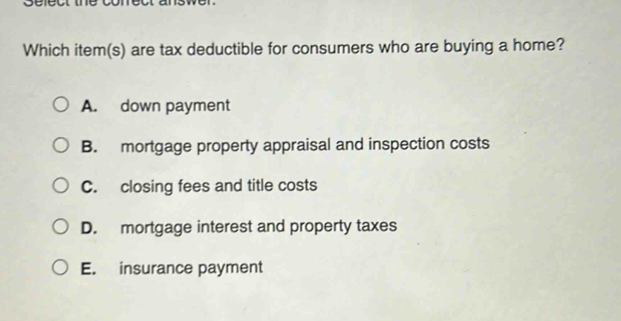 select the correct answer. which item(s) are tax deductible for consumers who are buying a home? a. down payment b. mortgage property appraisal and inspection costs c. closing fees and title costs d. mortgage interest and property taxes e. insurance payment