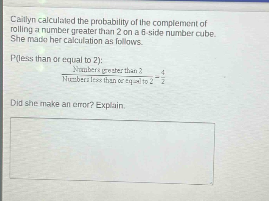 caitlyn calculated the probability of the complement of rolling a number greater than 2 on a 6 - side number cube. she made her calculation as follows. p(less than or equal to 2): numbers greater than 2 / numbers less than or equal to 2 = 4 / 2. did she make an error? explain.
