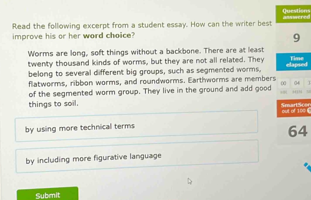 read the following excerpt from a student essay. how can the writer best improve his or her word choice? worms are long, soft things without a backbone. there are at least twenty thousand kinds of worms, but they are not all related. they belong to several different big groups, such as segmented worms, flatworms, ribbon worms, and roundworms. earthworms are members of the segmented worm group. they live in the ground and add good things to soil. by using more technical terms by including more figurative language