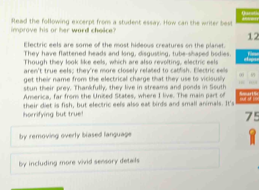 read the following excerpt from a student essay. how can the writer best improve his or her word choice? electric eels are some of the most hideous creatures on the planet. they have flattened heads and long, disgusting, tube - shaped bodies. though they look like eels, which are also revolting, electric eels arent true eels; theyre more closely related to catfish. electric eels get their name from the electrical charge that they use to viciously stun their prey. thankfully, they live in streams and ponds in south america, far from the united states, where i live. the main part of their diet is fish, but electric eels also eat birds and small animals. its horrifying but true! by removing overly biased language by including more vivid sensory details
